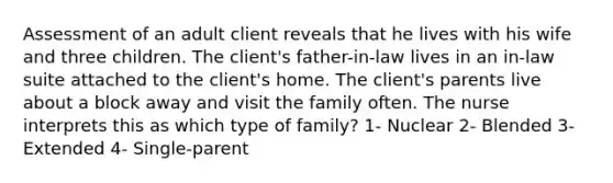 Assessment of an adult client reveals that he lives with his wife and three children. The client's father-in-law lives in an in-law suite attached to the client's home. The client's parents live about a block away and visit the family often. The nurse interprets this as which type of family? 1- Nuclear 2- Blended 3- Extended 4- Single-parent