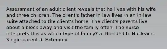 Assessment of an adult client reveals that he lives with his wife and three children. The client's father-in-law lives in an in-law suite attached to the client's home. The client's parents live about a block away and visit the family often. The nurse interprets this as which type of family? a. Blended b. Nuclear c. Single-parent d. Extended