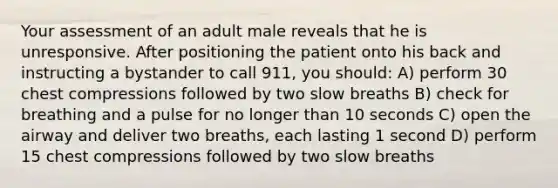 Your assessment of an adult male reveals that he is unresponsive. After positioning the patient onto his back and instructing a bystander to call 911, you should: A) perform 30 chest compressions followed by two slow breaths B) check for breathing and a pulse for no longer than 10 seconds C) open the airway and deliver two breaths, each lasting 1 second D) perform 15 chest compressions followed by two slow breaths