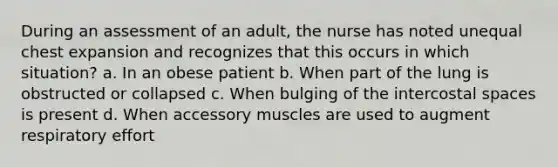 During an assessment of an adult, the nurse has noted unequal chest expansion and recognizes that this occurs in which situation? a. In an obese patient b. When part of the lung is obstructed or collapsed c. When bulging of the intercostal spaces is present d. When accessory muscles are used to augment respiratory effort