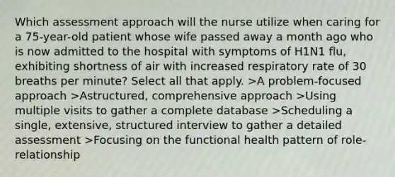 Which assessment approach will the nurse utilize when caring for a 75-year-old patient whose wife passed away a month ago who is now admitted to the hospital with symptoms of H1N1 flu, exhibiting shortness of air with increased respiratory rate of 30 breaths per minute? Select all that apply. >A problem-focused approach >Astructured, comprehensive approach >Using multiple visits to gather a complete database >Scheduling a single, extensive, structured interview to gather a detailed assessment >Focusing on the functional health pattern of role-relationship