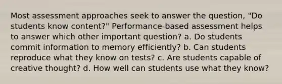 Most assessment approaches seek to answer the question, "Do students know content?" Performance-based assessment helps to answer which other important question? a. Do students commit information to memory efficiently? b. Can students reproduce what they know on tests? c. Are students capable of creative thought? d. How well can students use what they know?