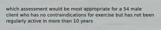 which assessment would be most appropriate for a 54 male client who has no contraindications for exercise but has not been regularly active in more than 10 years