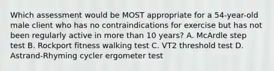 Which assessment would be MOST appropriate for a 54-year-old male client who has no contraindications for exercise but has not been regularly active in more than 10 years? A. McArdle step test B. Rockport fitness walking test C. VT2 threshold test D. Astrand-Rhyming cycler ergometer test