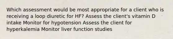 Which assessment would be most appropriate for a client who is receiving a loop diuretic for HF? Assess the client's vitamin D intake Monitor for hypotension Assess the client for hyperkalemia Monitor liver function studies