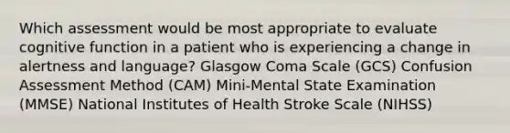 Which assessment would be most appropriate to evaluate cognitive function in a patient who is experiencing a change in alertness and language? Glasgow Coma Scale (GCS) Confusion Assessment Method (CAM) Mini-Mental State Examination (MMSE) National Institutes of Health Stroke Scale (NIHSS)