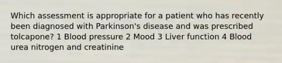 Which assessment is appropriate for a patient who has recently been diagnosed with Parkinson's disease and was prescribed tolcapone? 1 Blood pressure 2 Mood 3 Liver function 4 Blood urea nitrogen and creatinine