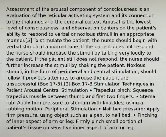 Assessment of the arousal component of consciousness is an evaluation of the reticular activating system and its connection to the thalamus and the cerebral cortex. Arousal is the lowest level of consciousness, and observation centers on the patient's ability to respond to verbal or noxious stimuli in an appropriate manner.[5] To stimulate the patient, the nurse should begin with verbal stimuli in a normal tone. If the patient does not respond, the nurse should increase the stimuli by talking very loudly to the patient. If the patient still does not respond, the nurse should further increase the stimuli by shaking the patient. Noxious stimuli, in the form of peripheral and central stimulation, should follow if previous attempts to arouse the patient are unsuccessful (Box 17-3).[2] Box 17-3 Stimulation Techniques in Patient Arousal Central Stimulation • Trapezius pinch: Squeeze trapezius muscle between thumb and first two fingers. • Sternal rub: Apply firm pressure to sternum with knuckles, using a rubbing motion. Peripheral Stimulation • Nail bed pressure: Apply firm pressure, using object such as a pen, to nail bed. • Pinching of inner aspect of arm or leg: Firmly pinch small portion of patient's tissue on sensitive inner aspect of arm or leg.