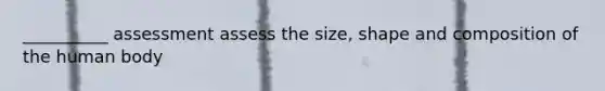 __________ assessment assess the size, shape and composition of the human body