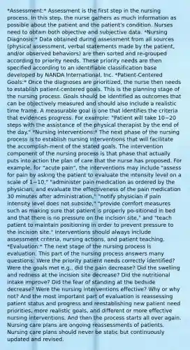 *Assessment:* Assessment is the first step in the nursing process. In this step, the nurse gathers as much information as possible about the patient and the patient's condition. Nurses need to obtain both objective and subjective data. *Nursing Diagnosis:* Data obtained during assessment from all sources (physical assessment, verbal statements made by the patient, and/or observed behaviors) are then sorted and re-grouped according to priority needs. These priority needs are then specified according to an identifiable classification base developed by NANDA International, Inc. *Patient-Centered Goals:* Once the diagnoses are prioritized, the nurse then needs to establish patient-centered goals. This is the planning stage of the nursing process. Goals should be identified as outcomes that can be objectively measured and should also include a realistic time frame. A measurable goal is one that identifies the criteria that evidences progress. For example: "Patient will take 10−20 steps with the assistance of the physical therapist by the end of the day." *Nursing Interventions:* The next phase of the nursing process is to establish nursing interventions that will facilitate the accomplish-ment of the stated goals. The intervention component of the nursing process is that phase that actually puts into action the plan of care that the nurse has proposed. For example, for "acute pain", the interventions may include "assess for pain by asking the patient to evaluate the intensity level on a scale of 1−10," "administer pain medication as ordered by the physician, and evaluate the effectiveness of the pain medication 30 minutes after administration," "notify physician if pain intensity level does not subside," "provide comfort measures such as making sure that patient is properly po-sitioned in bed and that there is no pressure on the incision site," and "teach patient to maintain positioning in order to prevent pressure to the incision site." Interventions should always include assessment criteria, nursing actions, and patient teaching. *Evaluation:* The next stage of the nursing process is evaluation. This part of the nursing process answers many questions: Were the priority patient needs correctly identified? Were the goals met e.g., did the pain decrease? Did the swelling and redness at the incision site decrease? Did the nutritional intake improve? Did the fear of standing at the bedside decrease? Were the nursing interventions effective? Why or why not? And the most important part of evaluation is reassessing patient status and progress and reestablishing new patient need priorities, more realistic goals, and different or more effective nursing interventions. And then the process starts all over again. Nursing care plans are ongoing reassessments of patients. Nursing care plans should never be static but continuously updated and revised.