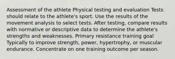 Assessment of the athlete Physical testing and evaluation Tests should relate to the athlete's sport. Use the results of the movement analysis to select tests. After testing, compare results with normative or descriptive data to determine the athlete's strengths and weaknesses. Primary resistance training goal Typically to improve strength, power, hypertrophy, or muscular endurance. Concentrate on one training outcome per season.