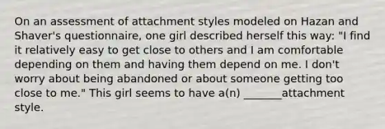 On an assessment of attachment styles modeled on Hazan and Shaver's questionnaire, one girl described herself this way: "I find it relatively easy to get close to others and I am comfortable depending on them and having them depend on me. I don't worry about being abandoned or about someone getting too close to me." This girl seems to have a(n) _______attachment style.