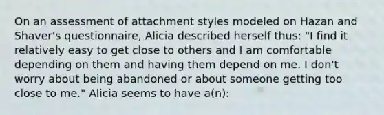 On an assessment of attachment styles modeled on Hazan and Shaver's questionnaire, Alicia described herself thus: "I find it relatively easy to get close to others and I am comfortable depending on them and having them depend on me. I don't worry about being abandoned or about someone getting too close to me." Alicia seems to have a(n):