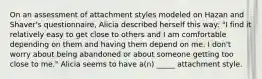 On an assessment of attachment styles modeled on Hazan and Shaver's questionnaire, Alicia described herself this way: "I find it relatively easy to get close to others and I am comfortable depending on them and having them depend on me. I don't worry about being abandoned or about someone getting too close to me." Alicia seems to have a(n) _____ attachment style.