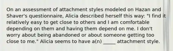 On an assessment of attachment styles modeled on Hazan and Shaver's questionnaire, Alicia described herself this way: "I find it relatively easy to get close to others and I am comfortable depending on them and having them depend on me. I don't worry about being abandoned or about someone getting too close to me." Alicia seems to have a(n) _____ attachment style.