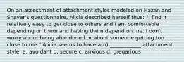 On an assessment of attachment styles modeled on Hazan and Shaver's questionnaire, Alicia described herself thus: "I find it relatively easy to get close to others and I am comfortable depending on them and having them depend on me. I don't worry about being abandoned or about someone getting too close to me." Alicia seems to have a(n) ____________ attachment style. a. avoidant b. secure c. anxious d. gregarious