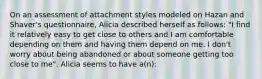 On an assessment of attachment styles modeled on Hazan and Shaver's questionnaire, Alicia described herself as follows: "I find it relatively easy to get close to others and I am comfortable depending on them and having them depend on me. I don't worry about being abandoned or about someone getting too close to me". Alicia seems to have a(n):