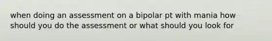 when doing an assessment on a bipolar pt with mania how should you do the assessment or what should you look for