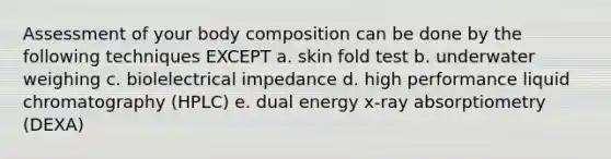 Assessment of your body composition can be done by the following techniques EXCEPT a. skin fold test b. underwater weighing c. biolelectrical impedance d. high performance liquid chromatography (HPLC) e. dual energy x-ray absorptiometry (DEXA)