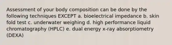 Assessment of your body composition can be done by the following techniques EXCEPT a. bioelectrical impedance b. skin fold test c. underwater weighing d. high performance liquid chromatography (HPLC) e. dual energy x-ray absorptiometry (DEXA)