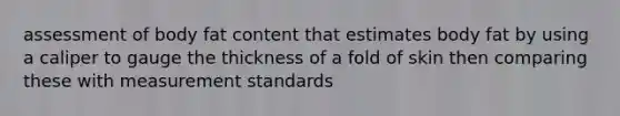 assessment of body fat content that estimates body fat by using a caliper to gauge the thickness of a fold of skin then comparing these with measurement standards