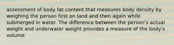 assessment of body fat content that measures body density by weighing the person first on land and then again while submerged in water. The difference between the person's actual weight and underwater weight provides a measure of the body's volume