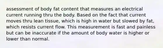 assessment of body fat content that measures an electrical current running thru the body. Based on the fact that current moves thru lean tissue, which is high in water but slowed by fat, which resists current flow. This measurement is fast and painless but can be inaccurate if the amount of body water is higher or lower than normal.