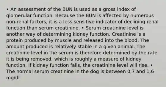 • An assessment of the BUN is used as a gross index of glomerular function. Because the BUN is affected by numerous non-renal factors, it is a less sensitive indicator of declining renal function than serum creatinine. • Serum creatinine level is another way of determining kidney function. Creatinine is a protein produced by muscle and released into the blood. The amount produced is relatively stable in a given animal. The creatinine level in the serum is therefore determined by the rate it is being removed, which is roughly a measure of kidney function. If kidney function falls, the creatinine level will rise. • The normal serum creatinine in the dog is between 0.7 and 1.6 mg/dl