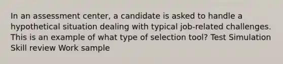 In an assessment center, a candidate is asked to handle a hypothetical situation dealing with typical job-related challenges. This is an example of what type of selection tool? Test Simulation Skill review Work sample