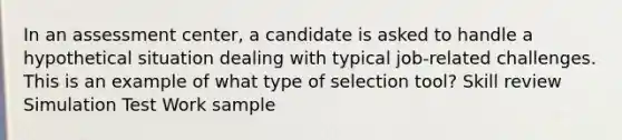 In an assessment center, a candidate is asked to handle a hypothetical situation dealing with typical job-related challenges. This is an example of what type of selection tool? Skill review Simulation Test Work sample