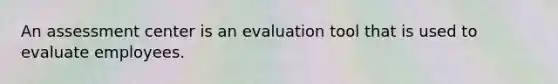 An assessment center is an evaluation tool that is used to evaluate employees.