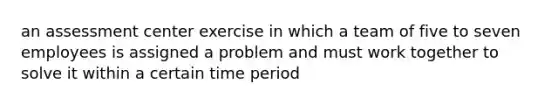 an assessment center exercise in which a team of five to seven employees is assigned a problem and must work together to solve it within a certain time period