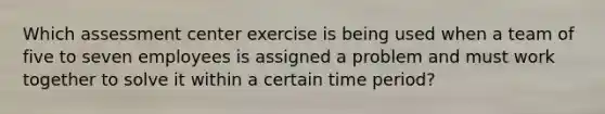 Which assessment center exercise is being used when a team of five to seven employees is assigned a problem and must work together to solve it within a certain time period?