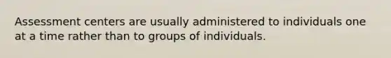 Assessment centers are usually administered to individuals one at a time rather than to groups of individuals.