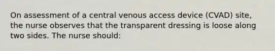 On assessment of a central venous access device (CVAD) site, the nurse observes that the transparent dressing is loose along two sides. The nurse should: