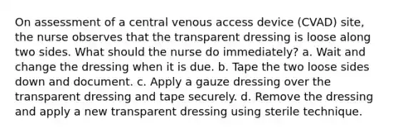 On assessment of a central venous access device (CVAD) site, the nurse observes that the transparent dressing is loose along two sides. What should the nurse do immediately? a. Wait and change the dressing when it is due. b. Tape the two loose sides down and document. c. Apply a gauze dressing over the transparent dressing and tape securely. d. Remove the dressing and apply a new transparent dressing using sterile technique.