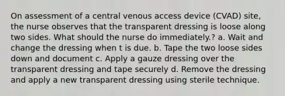 On assessment of a central venous access device (CVAD) site, the nurse observes that the transparent dressing is loose along two sides. What should the nurse do immediately.? a. Wait and change the dressing when t is due. b. Tape the two loose sides down and document c. Apply a gauze dressing over the transparent dressing and tape securely d. Remove the dressing and apply a new transparent dressing using sterile technique.