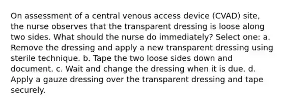 On assessment of a central venous access device (CVAD) site, the nurse observes that the transparent dressing is loose along two sides. What should the nurse do immediately? Select one: a. Remove the dressing and apply a new transparent dressing using sterile technique. b. Tape the two loose sides down and document. c. Wait and change the dressing when it is due. d. Apply a gauze dressing over the transparent dressing and tape securely.