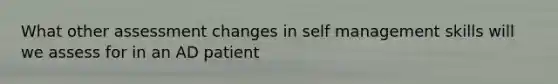 What other assessment changes in self management skills will we assess for in an AD patient