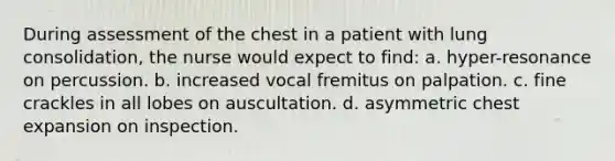 During assessment of the chest in a patient with lung consolidation, the nurse would expect to find: a. hyper-resonance on percussion. b. increased vocal fremitus on palpation. c. fine crackles in all lobes on auscultation. d. asymmetric chest expansion on inspection.