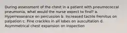 During assessment of the chest in a patient with pneumococcal pneumonia, what would the nurse expect to find? a. Hyperresonance on percussion b. Increased tactile fremitus on palpation c. Fine crackles in all lobes on auscultation d. Asymmetrical chest expansion on inspection