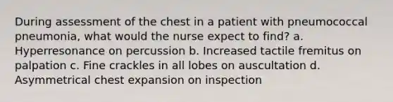 During assessment of the chest in a patient with pneumococcal pneumonia, what would the nurse expect to find? a. Hyperresonance on percussion b. Increased tactile fremitus on palpation c. Fine crackles in all lobes on auscultation d. Asymmetrical chest expansion on inspection