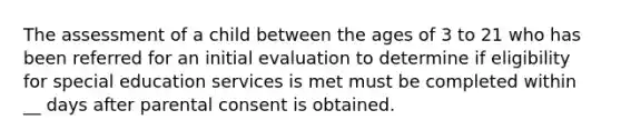 The assessment of a child between the ages of 3 to 21 who has been referred for an initial evaluation to determine if eligibility for special education services is met must be completed within __ days after parental consent is obtained.