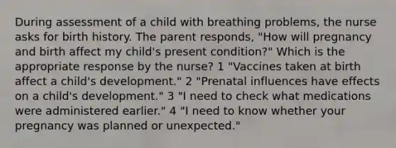 During assessment of a child with breathing problems, the nurse asks for birth history. The parent responds, "How will pregnancy and birth affect my child's present condition?" Which is the appropriate response by the nurse? 1 "Vaccines taken at birth affect a child's development." 2 "Prenatal influences have effects on a child's development." 3 "I need to check what medications were administered earlier." 4 "I need to know whether your pregnancy was planned or unexpected."