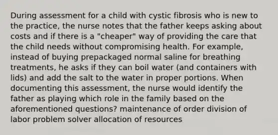 During assessment for a child with cystic fibrosis who is new to the practice, the nurse notes that the father keeps asking about costs and if there is a "cheaper" way of providing the care that the child needs without compromising health. For example, instead of buying prepackaged normal saline for breathing treatments, he asks if they can boil water (and containers with lids) and add the salt to the water in proper portions. When documenting this assessment, the nurse would identify the father as playing which role in the family based on the aforementioned questions? maintenance of order division of labor problem solver allocation of resources