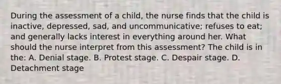 During the assessment of a child, the nurse finds that the child is inactive, depressed, sad, and uncommunicative; refuses to eat; and generally lacks interest in everything around her. What should the nurse interpret from this assessment? The child is in the: A. Denial stage. B. Protest stage. C. Despair stage. D. Detachment stage