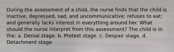 During the assessment of a child, the nurse finds that the child is inactive, depressed, sad, and uncommunicative; refuses to eat; and generally lacks interest in everything around her. What should the nurse interpret from this assessment? The child is in the: a. Denial stage. b. Protest stage. c. Despair stage. d. Detachment stage