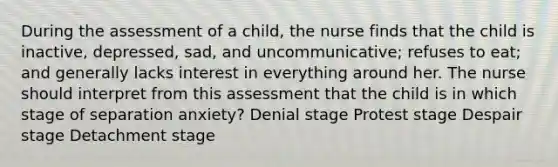 During the assessment of a child, the nurse finds that the child is inactive, depressed, sad, and uncommunicative; refuses to eat; and generally lacks interest in everything around her. The nurse should interpret from this assessment that the child is in which stage of separation anxiety? Denial stage Protest stage Despair stage Detachment stage