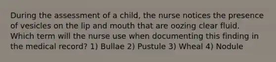 During the assessment of a child, the nurse notices the presence of vesicles on the lip and mouth that are oozing clear fluid. Which term will the nurse use when documenting this finding in the medical record? 1) Bullae 2) Pustule 3) Wheal 4) Nodule