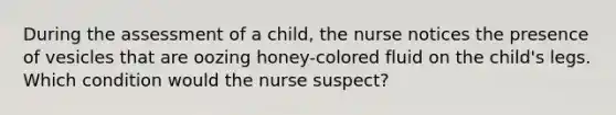 During the assessment of a child, the nurse notices the presence of vesicles that are oozing honey-colored fluid on the child's legs. Which condition would the nurse suspect?